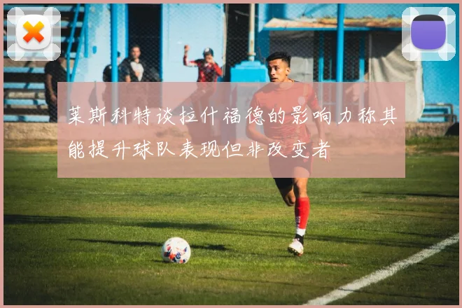 莱斯科特谈拉什福德的影响力称其能提升球队表现但非改变者