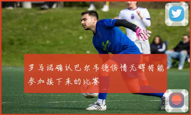 罗马诺确认巴尔韦德伤情无碍将能参加接下来的比赛