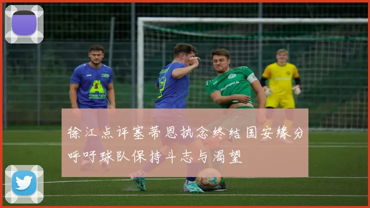 徐江点评塞蒂恩执念终结国安缘分呼吁球队保持斗志与渴望