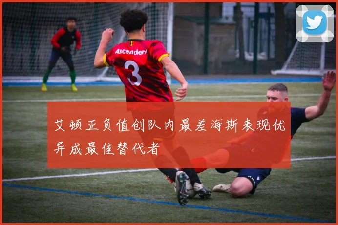 艾顿正负值创队内最差海斯表现优异成最佳替代者