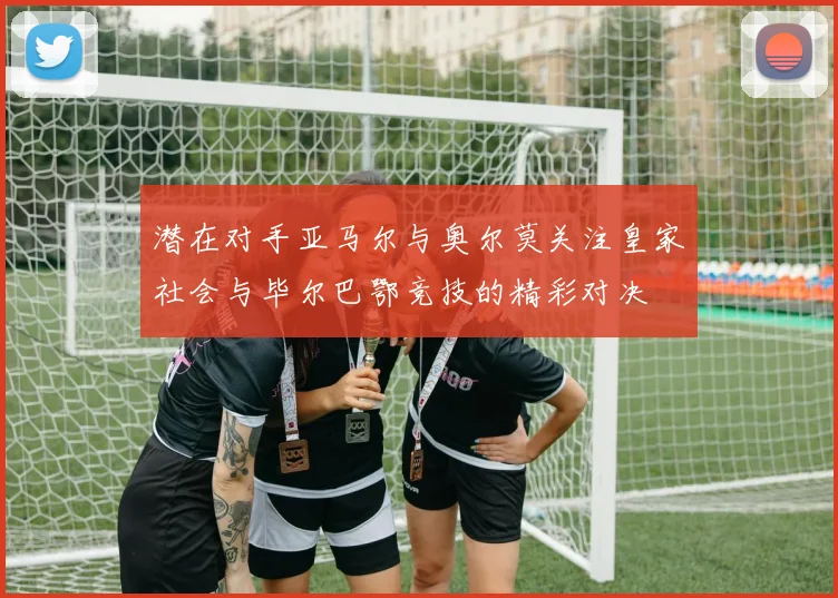 潜在对手亚马尔与奥尔莫关注皇家社会与毕尔巴鄂竞技的精彩对决