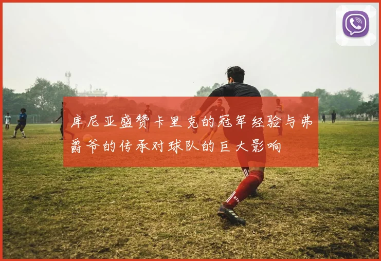 库尼亚盛赞卡里克的冠军经验与弗爵爷的传承对球队的巨大影响