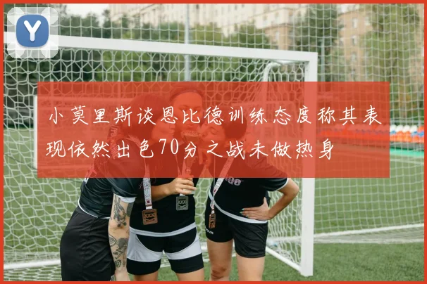 小莫里斯谈恩比德训练态度称其表现依然出色70分之战未做热身