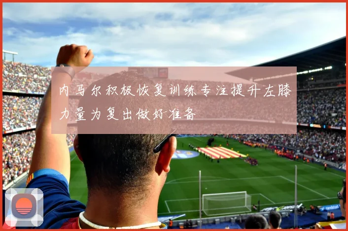 内马尔积极恢复训练专注提升左膝力量为复出做好准备