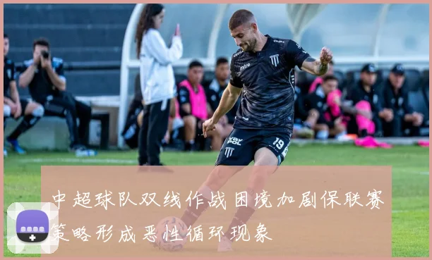 中超球队双线作战困境加剧保联赛策略形成恶性循环现象