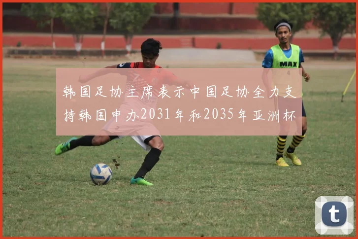 韩国足协主席表示中国足协全力支持韩国申办2031年和2035年亚洲杯赛事