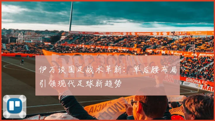 伊万谈国足战术革新：单后腰布局引领现代足球新趋势
