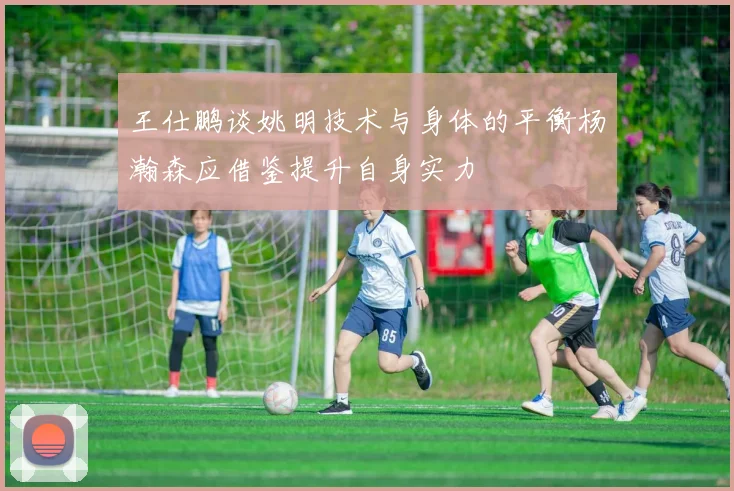 王仕鹏谈姚明技术与身体的平衡杨瀚森应借鉴提升自身实力