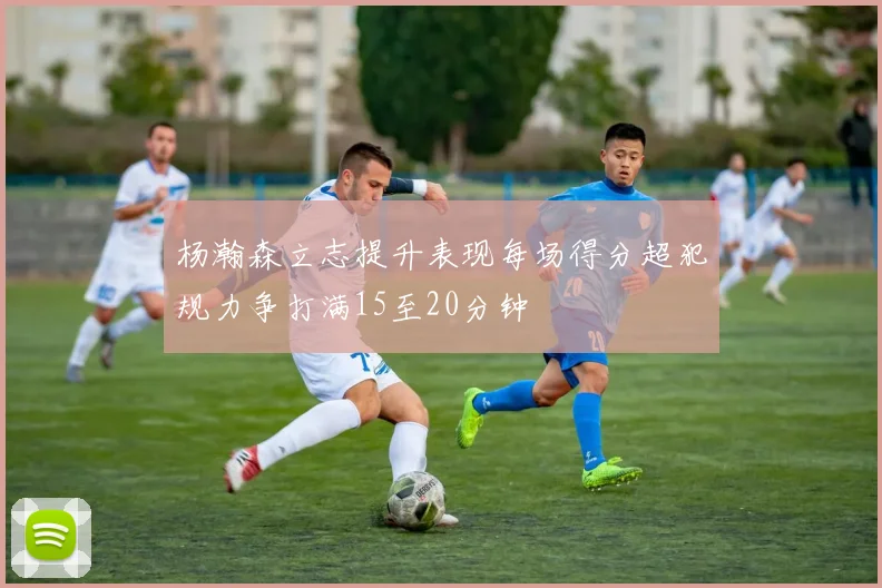 杨瀚森立志提升表现每场得分超犯规力争打满15至20分钟