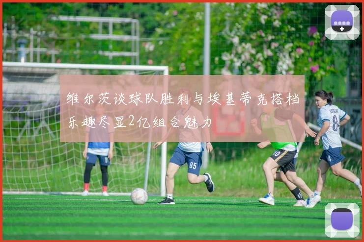维尔茨谈球队胜利与埃基蒂克搭档乐趣尽显2亿组合魅力