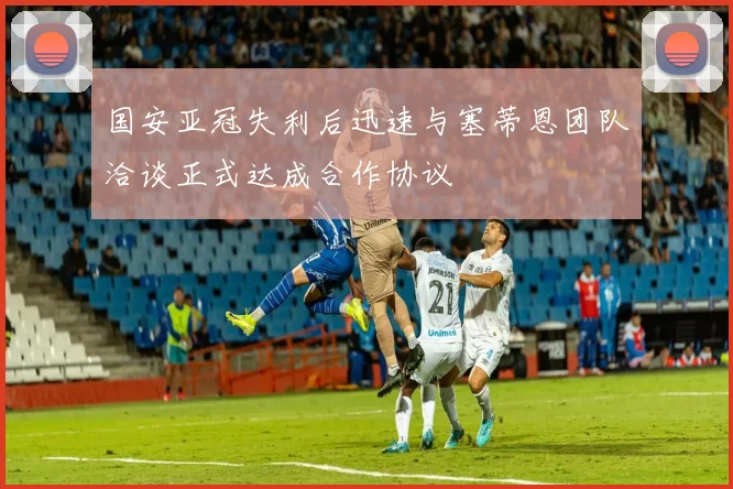 国安亚冠失利后迅速与塞蒂恩团队洽谈正式达成合作协议