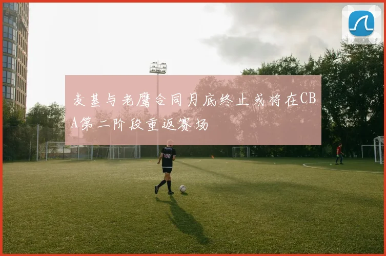 麦基与老鹰合同月底终止或将在CBA第二阶段重返赛场